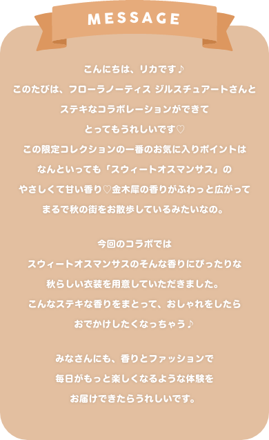 message:こんにちは、リカです♪ このたびは、フローラノーティス ジルスチュアートさんと ステキなコラボレーションができて、とってもうれしいです この限定コレクションの一番のお気に入りポイントは、 なんといっても「スウィートオスマンサス」のやさしくて甘い香り 金木犀の香りがふわっと広がって、 まるで秋の街をお散歩しているみたいなの。 今回のコラボでは、スウィートオスマンサスのそんな香りにぴったりな 秋らしい衣装を用意していただきました。 こんなステキな香りをまとって、おしゃれをしたら、 おでかけしたくなっちゃう♪ みなさんにも、香りとファッションで 毎日がもっと楽しくなるような体験をお届けできたらうれしいです。