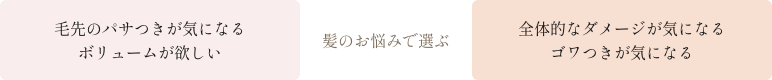 [髪のお悩みで選ぶ] 毛先のパサつきが気になる/ボリュームが欲しい→リペアスムースシリーズ・全体的なダメージが気になる/ゴワつきが気になる→リペアモイストシリーズ