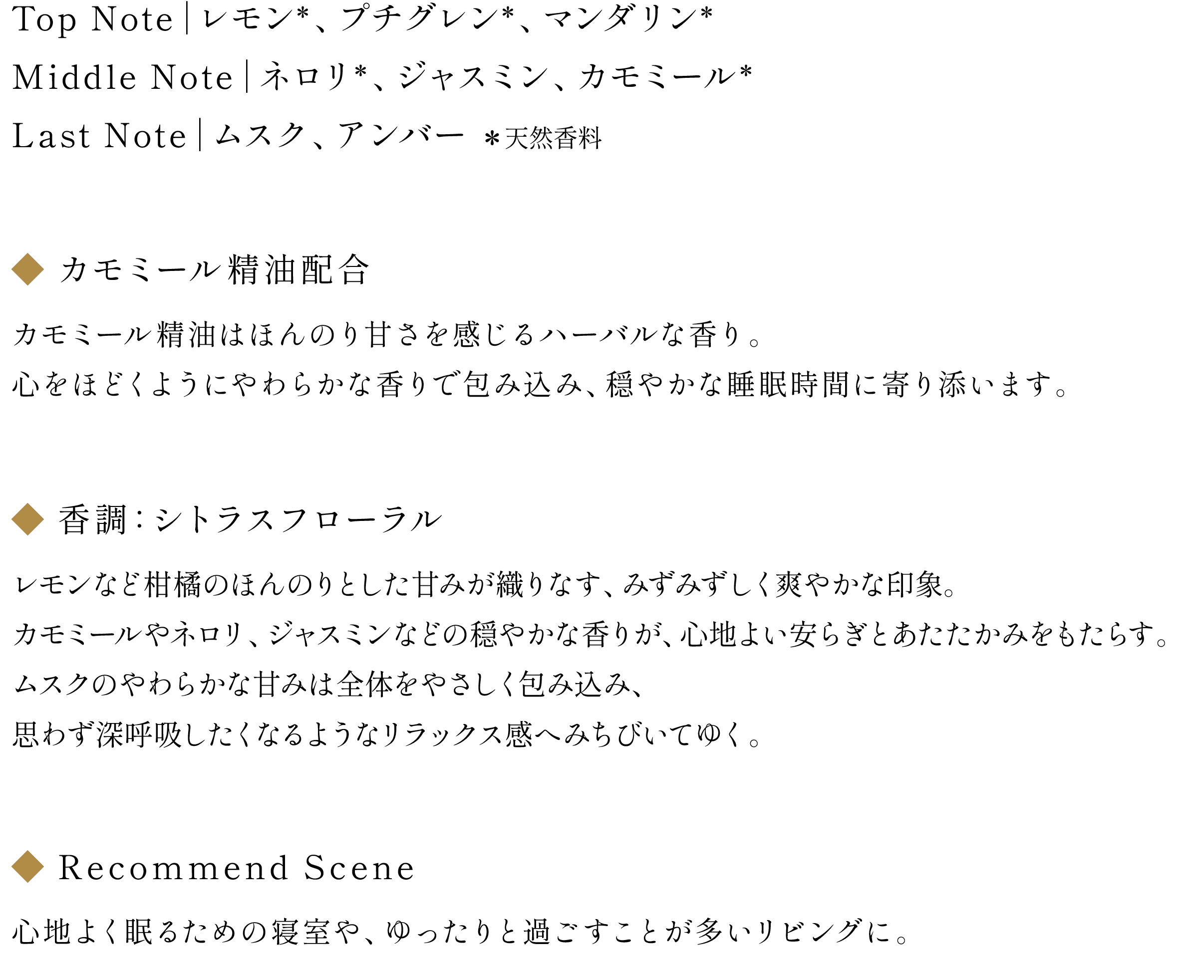 ◆NOTE：Top Note｜レモン(天然香料)、プチグレン(天然香料)、マンダリン(天然香料) / Middle Note｜ネロリ(天然香料)、ジャスミン、カモミール(天然香料) / Last Note｜ムスク、アンバー
                        ◆カモミール精油配合：カモミール精油はほんのり甘さを感じるハーバルな香り。心をほどくようにやわらかな香りで包み込み、穏やかな睡眠時間に寄り添います。
                        ◆香調：シトラスフローラル
                        レモンなど柑橘のほんのりとした甘みが織りなす、みずみずしく爽やかな印象。カモミールやネロリ、ジャスミンなどの穏やかな香りが、心地よい安らぎとあたたかみをもたらす。ムスクのやわらかな甘みは全体をやさしく包み込み、思わず深呼吸したくなるようなリラックス感へみちびいてゆく。
                        ◆Recommend Scene：心地よく眠るための寝室や、ゆったりと過ごすことが多いリビングに。