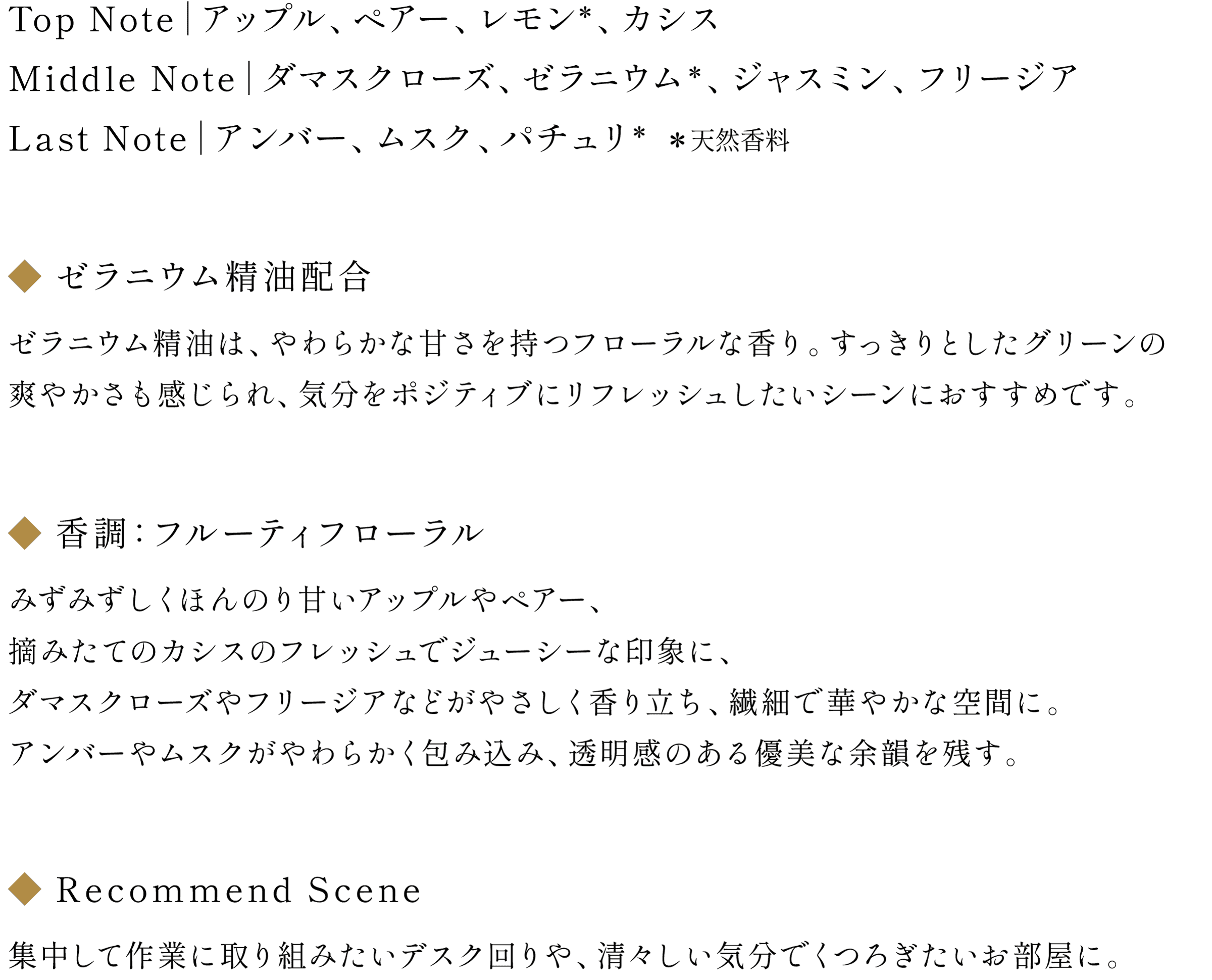 ◆NOTE：Top Note｜アップル、ペアー、レモン(天然香料)、カシス/Middle Note｜ダマスクローズ、ゼラニウム(天然香料)、ジャスミン、フリージア / Last Note｜アンバー、ムスク、パチュリ(天然香料)
                        ◆ゼラニウム精油配合：ゼラニウム精油は、やわらかな甘さを持つフローラルな香り。すっきりとしたグリーンの爽やかさも感じられ、気分をポジティブにリフレッシュしたいシーンにおすすめです。
                        ◆香調：フルーティフローラル
                        みずみずしくほんのり甘いアップルやペアー、摘みたてのカシスのフレッシュでジューシーな印象に、ダマスクローズやフリージアなどがやさしく香り立ち、繊細で華やかな空間に。アンバーやムスクがやわらかく包み込み、透明感のある優美な余韻を残す。
                        ◆Recommend Scene：集中して作業に取り組みたいデスク回りや、清々しい気分でくつろぎたいお部屋に。