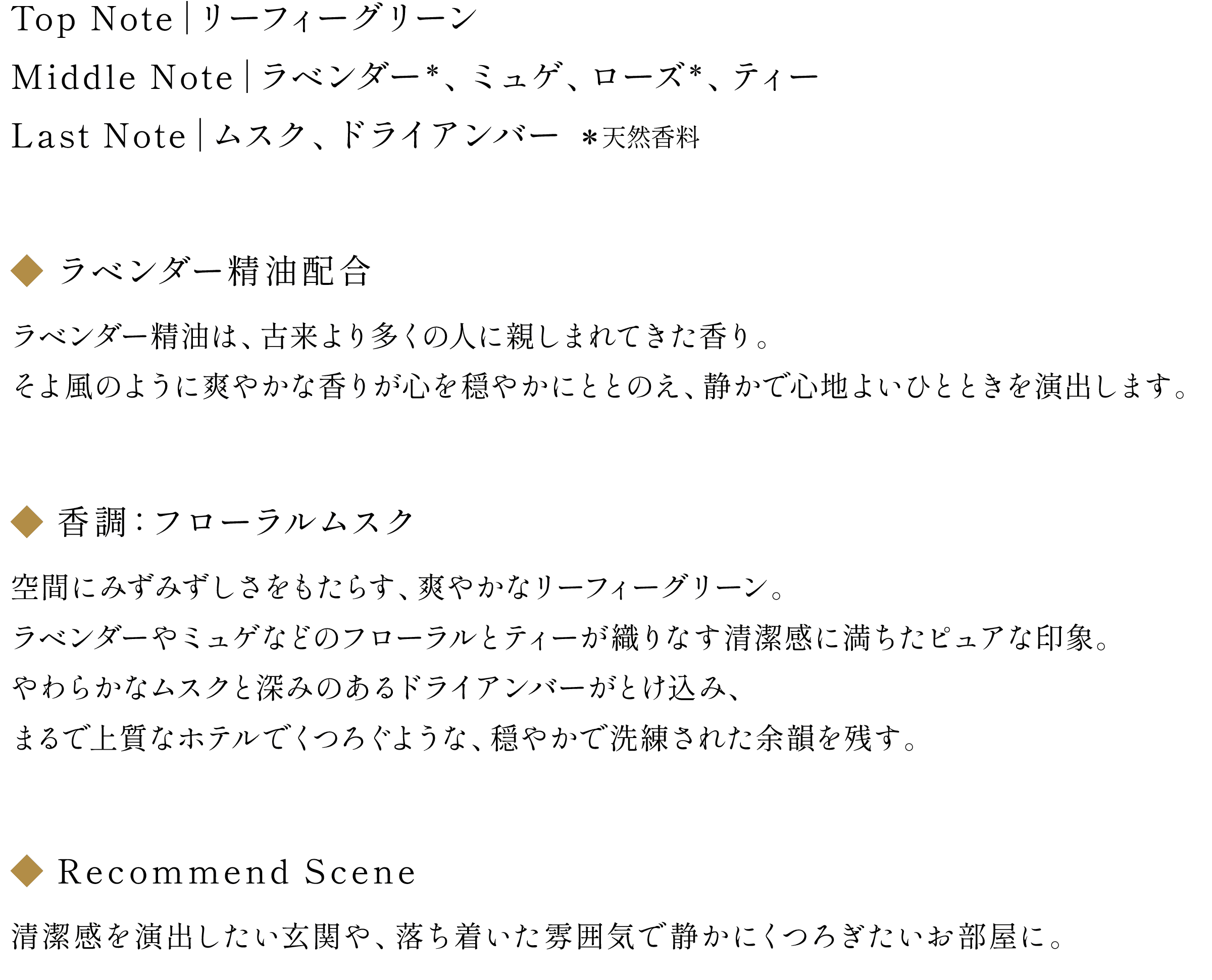 ◆NOTE：Top Note｜リーフィーグリーン / Middle Note｜ラベンダー(天然香料)、 ミュゲ、ローズ(天然香料)、ティー / Last Note｜ムスク、ドライアンバー
                        ◆ラベンダー精油配合：ラベンダー精油は、古来より多くの人に親しまれてきた香り。そよ風のように爽やかな香りが心を穏やかにととのえ、静かで心地よいひとときを演出します。
                        ◆香調：フローラルムスク
                        空間にみずみずしさをもたらす、爽やかなリーフィーグリーン。ラベンダーやミュゲなどのフローラルとティーが織りなす清潔感に満ちたピュアな印象。やわらかなムスクと深みのあるドライアンバーがとけ込み、まるで上質なホテルでくつろぐような、穏やかで洗練された余韻を残す。
                        ◆Recommend Scene：清潔感を演出したい玄関や、落ち着いた雰囲気で静かにくつろぎたいお部屋に。