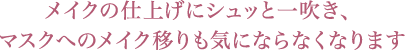 メイクの仕上げにシュッと一吹き、マスクへのメイク移りも気にならなくなります