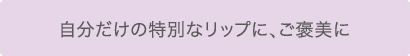自分だけの特別なリップに、ご褒美に