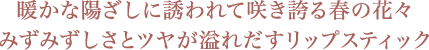 暖かな陽ざしに誘われて咲き誇る春の花々 みずみずしさとツヤが溢れだすリップスティック