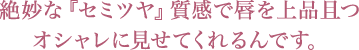 絶妙な『セミツヤ』質感で唇を上品且つオシャレに見せてくれるんです。