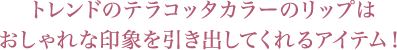 トレンドのテラコッタカラーのリップはおしゃれな印象を引き出してくれるアイテム！