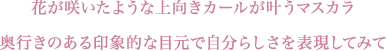 花が咲いたような上向きカールが叶うマスカラ 奥行きのある印象的な目元で自分らしさを表現してみて