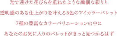 光で透けた花びらを重ねたような繊細な彩りと透明感のある仕上がりを叶える5色のアイカラーパレット 7種の豊富なカラーバリエーションの中にあなたのお気に入りのパレットがきっと見つかるはず